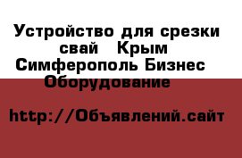 Устройство для срезки свай - Крым, Симферополь Бизнес » Оборудование   